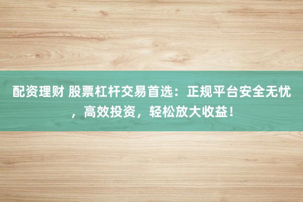 配资理财 股票杠杆交易首选：正规平台安全无忧，高效投资，轻松放大收益！