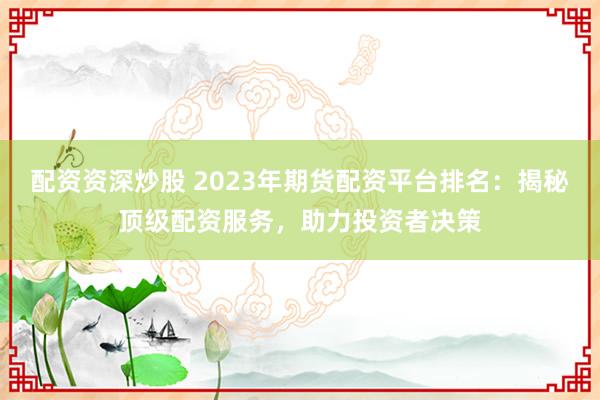 配资资深炒股 2023年期货配资平台排名：揭秘顶级配资服务，助力投资者决策
