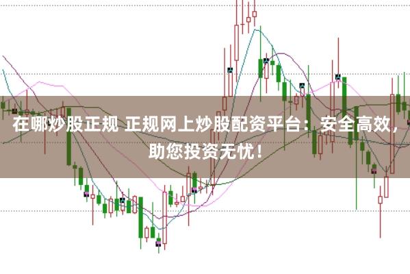 在哪炒股正规 正规网上炒股配资平台:安全高效,助您投资无忧!