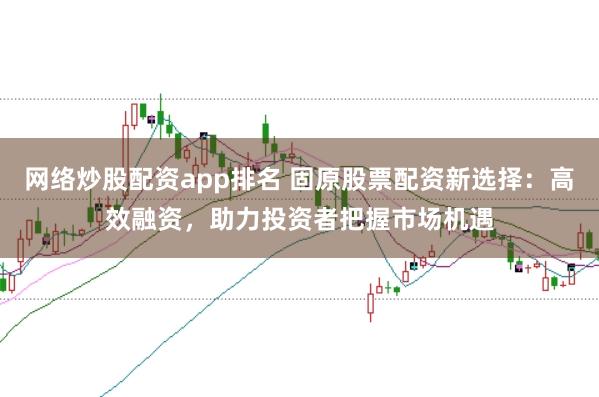 网络炒股配资app排名 固原股票配资新选择：高效融资，助力投资者把握市场机遇