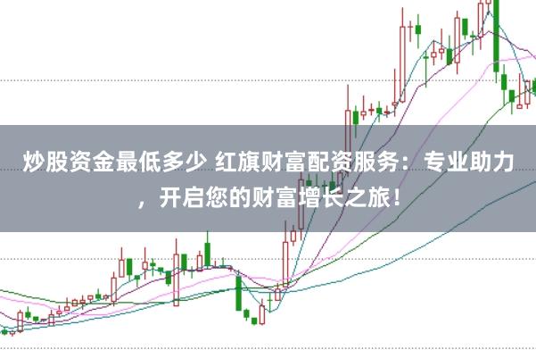 炒股资金最低多少 红旗财富配资服务：专业助力，开启您的财富增长之旅！