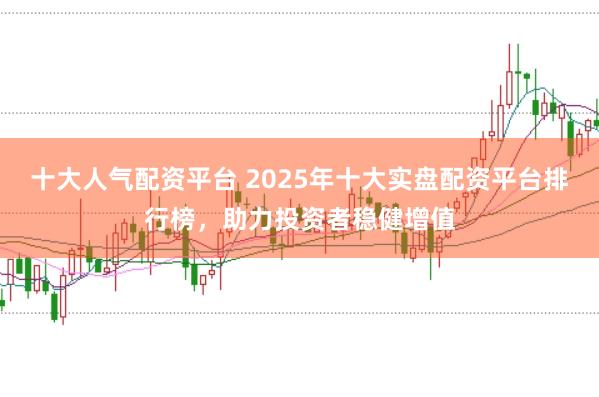 十大人气配资平台 2025年十大实盘配资平台排行榜,助力投资者稳健增值