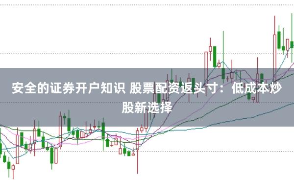 安全的证券开户知识 股票配资返头寸：低成本炒股新选择