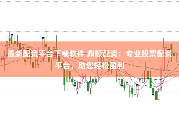 最新配资平台下载软件 鼎顺配资：专业股票配资平台，助您轻松盈利