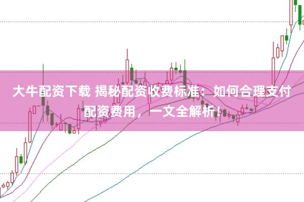 大牛配资下载 揭秘配资收费标准：如何合理支付配资费用，一文全解析！