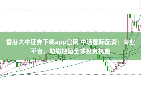 香港大牛证券下载app官网 中通国际配资：专业平台，助您把握全球投资机遇