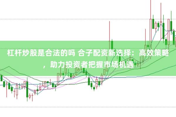 杠杆炒股是合法的吗 合子配资新选择：高效策略，助力投资者把握市场机遇