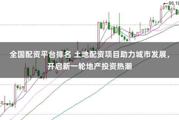 全国配资平台排名 土地配资项目助力城市发展，开启新一轮地产投资热潮