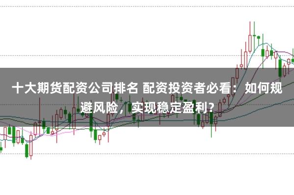 十大期货配资公司排名 配资投资者必看：如何规避风险，实现稳定盈利？