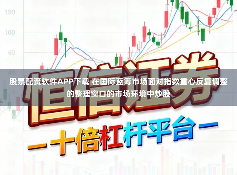 股票配资软件APP下载 在国际蓝筹市场面对指数重心反复调整的整理窗口的市场环境中炒股