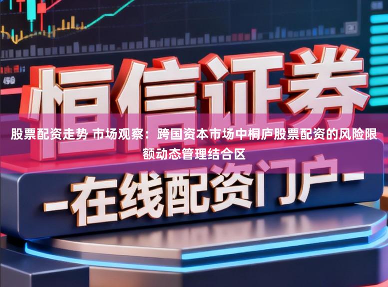 股票配资走势 市场观察：跨国资本市场中桐庐股票配资的风险限额动态管理结合区