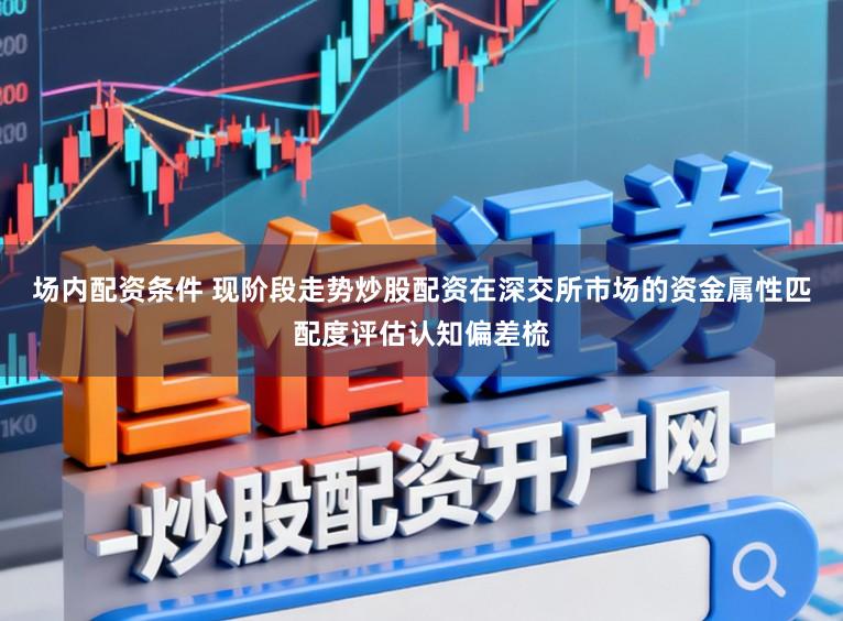 场内配资条件 现阶段走势炒股配资在深交所市场的资金属性匹配度评估认知偏差梳