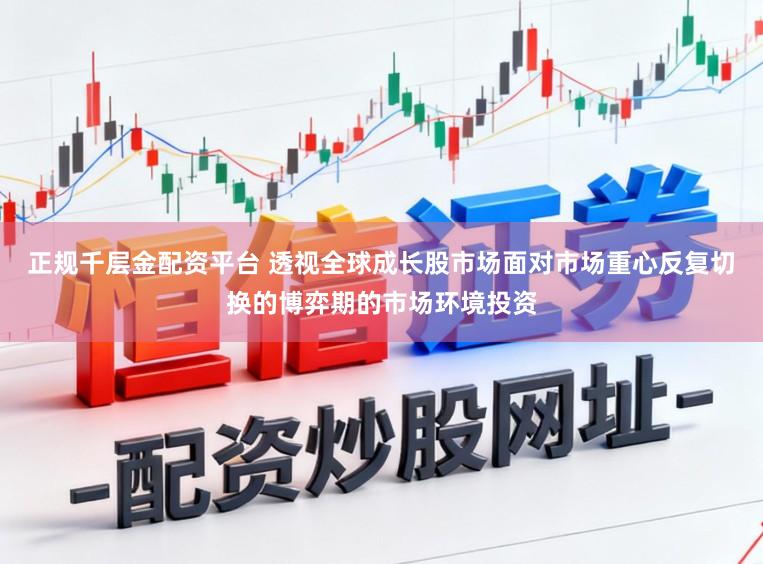 正规千层金配资平台 透视全球成长股市场面对市场重心反复切换的博弈期的市场环境投资
