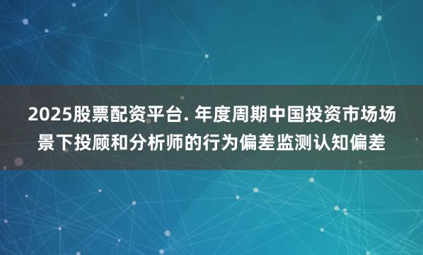 2025股票配资平台. 年度周期中国投资市场场景下投顾和分析师的行为偏差监测认知偏差