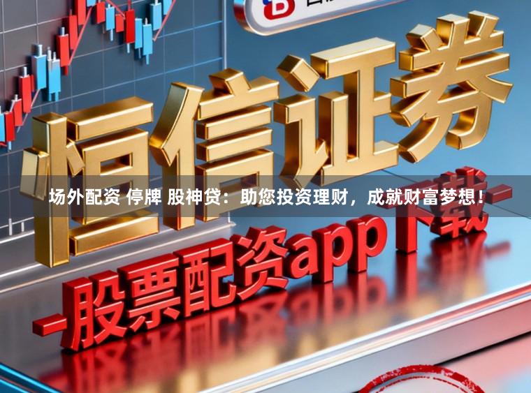 场外配资 停牌 股神贷：助您投资理财，成就财富梦想！