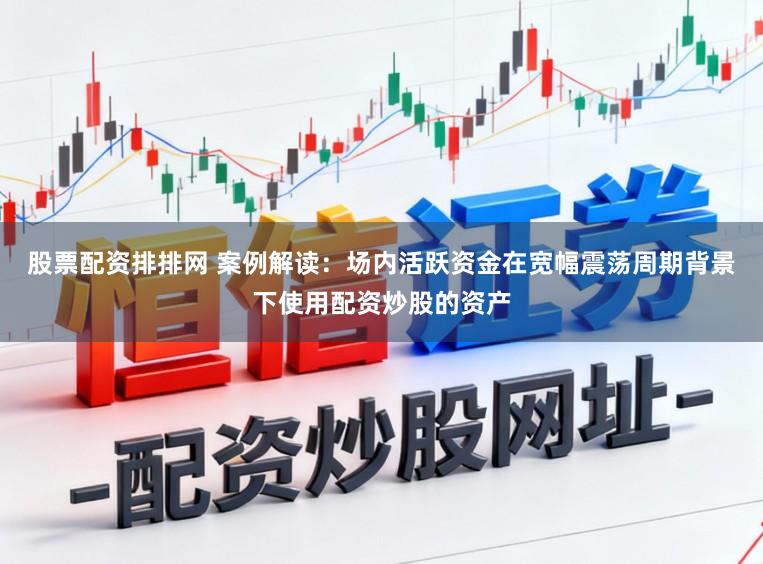 股票配资排排网 案例解读：场内活跃资金在宽幅震荡周期背景下使用配资炒股的资产