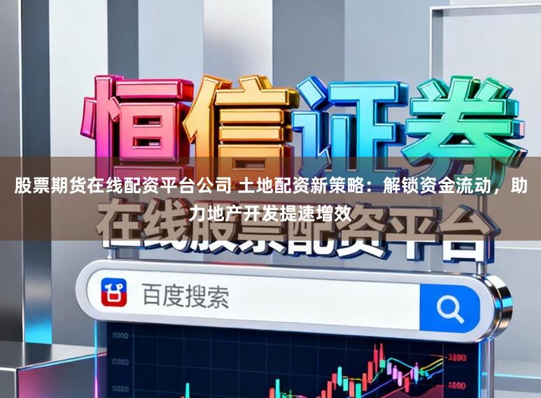 股票期货在线配资平台公司 土地配资新策略：解锁资金流动，助力地产开发提速增效