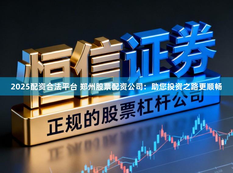 2025配资合法平台 郑州股票配资公司：助您投资之路更顺畅