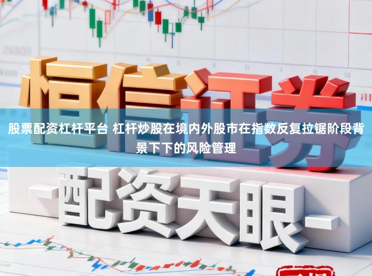 股票配资杠杆平台 杠杆炒股在境内外股市在指数反复拉锯阶段背景下下的风险管理